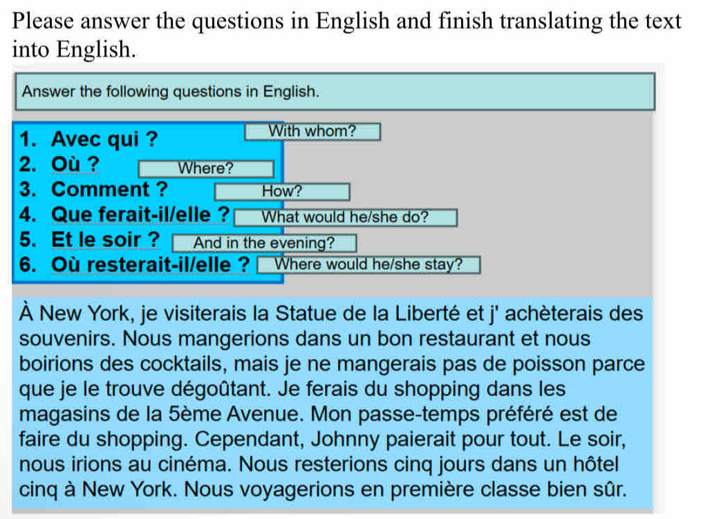 Please answer the questions in English and finish translating the text 
into English. 
Answer the following questions in English. 
1. Avec qui ? 
With whom? 
2. Où ? Where? 
3. Comment ? How? 
4. Que ferait-il/elle ? What would he/she do? 
5. Et le soir ? And in the evening? 
6. Ou resterait-il/elle ? Where would he/she stay? 
À New York, je visiterais la Statue de la Liberté et j' achèterais des 
souvenirs. Nous mangerions dans un bon restaurant et nous 
boirions des cocktails, mais je ne mangerais pas de poisson parce 
que je le trouve dégoûtant. Je ferais du shopping dans les 
magasins de la 5ème Avenue. Mon passe-temps préféré est de 
faire du shopping. Cependant, Johnny paierait pour tout. Le soir, 
nous irions au cinéma. Nous resterions cinq jours dans un hôtel 
cinq à New York. Nous voyagerions en première classe bien sûr.