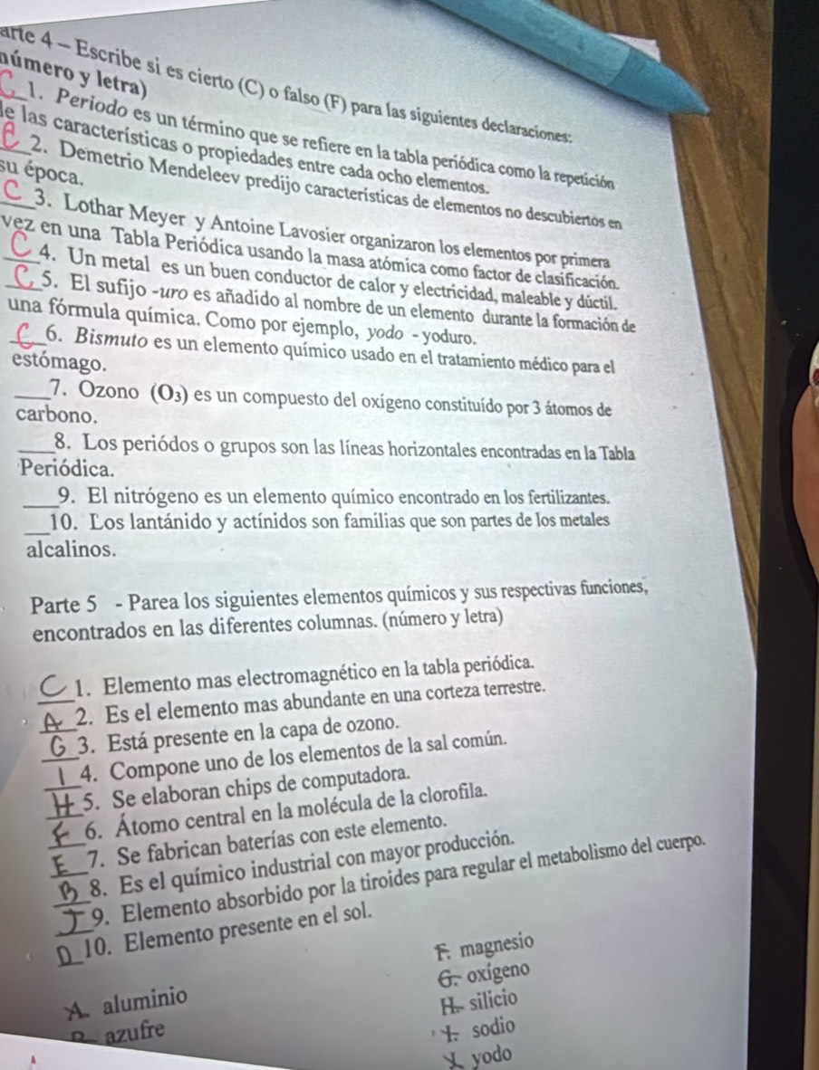 lúmero y letra)
arte 4 ~ Escribe si es cierto (C) o falso (F) para las siguientes declaraciones
A. Periodo es un término que se refiere en la tabla periódica como la repetición
_de las características o propiedades entre cada ocho elementos
su época,
_ 2. Demetrio Mendeleev predijo características de elementos no descubiertos en
3. Lothar Meyer y Antoine Lavosier organizaron los elementos por primera
vez en una Tabla Periódica usando la masa atómica como factor de clasificación.
4. Un metal es un buen conductor de calor y electricidad, maleable y dúctil,
5. El sufijo -uro es añadído al nombre de un elemento durante la formación de
una fórmula química. Como por ejemplo, yodo - yoduro.
6. Bismuto es un elemento químico usado en el tratamiento médico para el
estómago.
_7. Ozono (O3) es un compuesto del oxígeno constituído por 3 átomos de
carbono.
_8. Los periódos o grupos son las líneas horizontales encontradas en la Tabla
Periódica.
_9. El nitrógeno es un elemento químico encontrado en los fertilizantes.
_
10. Los lantánido y actínidos son familias que son partes de los metales
alcalinos.
Parte 5 - Parea los siguientes elementos químicos y sus respectivas funciones,
encontrados en las diferentes columnas. (número y letra)
1. Elemento mas electromagnético en la tabla periódica.
_2. Es el elemento mas abundante en una corteza terrestre.
_3. Está presente en la capa de ozono.
_4. Compone uno de los elementos de la sal común.
_5. Se elaboran chips de computadora.
_6. Átomo central en la molécula de la clorofila.
_7. Se fabrican baterías con este elemento.
_8. Es el químico industrial con mayor producción.
_9. Elemento absorbido por la tiroides para regular el metabolismo del cuerpo.
[_10. Elemento presente en el sol.
F. magnesio
G. oxígeno
A. aluminio
H. silicio
p azufre 1. sodio
 yodo