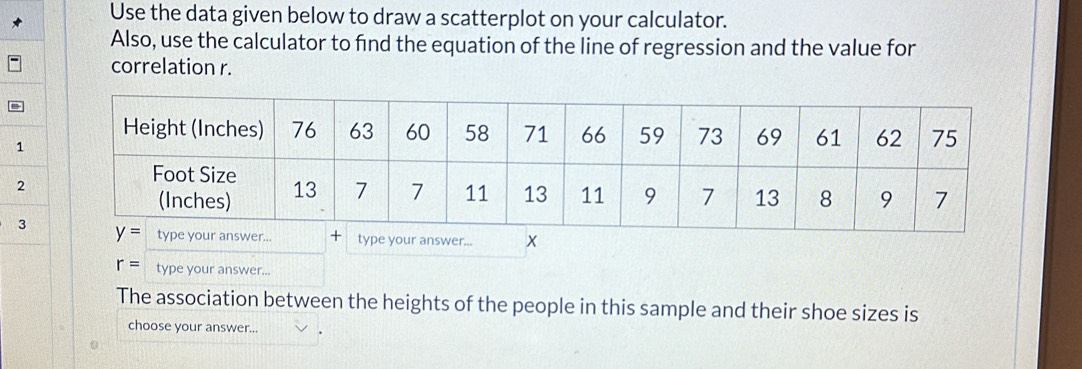 Use the data given below to draw a scatterplot on your calculator.
Also, use the calculator to find the equation of the line of regression and the value for
correlation r.
=
1
2
3e your answer... x
r= type your answer...
The association between the heights of the people in this sample and their shoe sizes is
choose your answer...