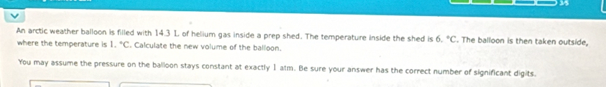 3/5 
An arctic weather balloon is filled with 14.3 L of helium gas inside a prep shed. The temperature inside the shed is 6.^circ C. The balloon is then taken outside, 
where the temperature is 1.^circ C. Calculate the new volume of the balloon. 
You may assume the pressure on the balloon stays constant at exactly 1 atm. Be sure your answer has the correct number of significant digits.