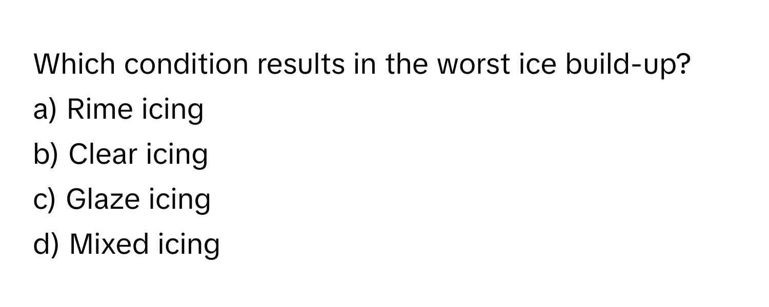 Which condition results in the worst ice build-up?

a) Rime icing 
b) Clear icing 
c) Glaze icing 
d) Mixed icing