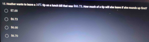 Heather wants to leave a 10% tip on a lunch bill that was $66.73. How much of a tip will she leave if she rounds up first?
$7.00
$6.73
$6.00
$6.70