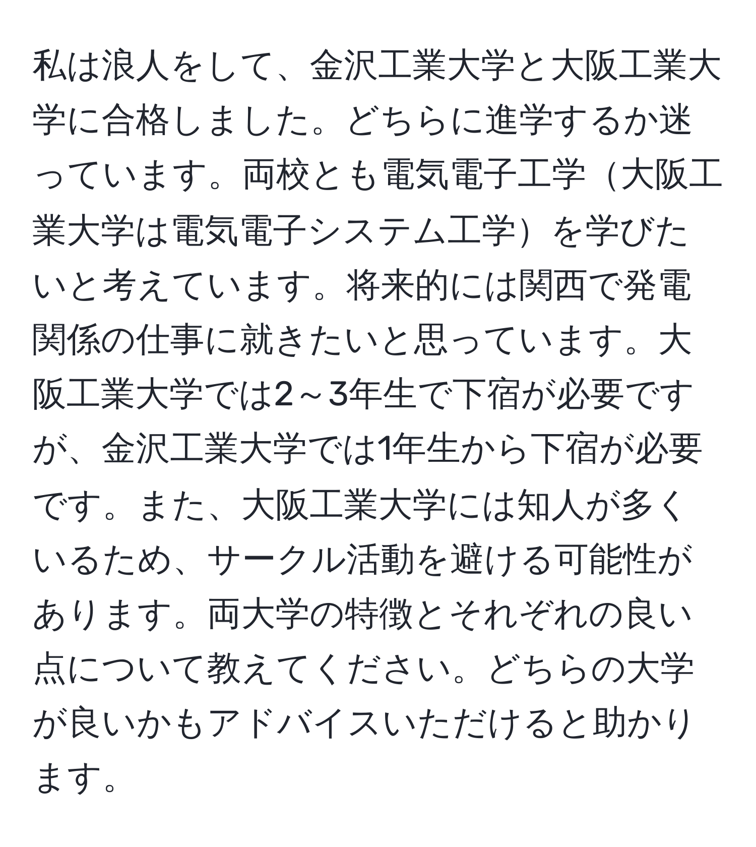 私は浪人をして、金沢工業大学と大阪工業大学に合格しました。どちらに進学するか迷っています。両校とも電気電子工学大阪工業大学は電気電子システム工学を学びたいと考えています。将来的には関西で発電関係の仕事に就きたいと思っています。大阪工業大学では2～3年生で下宿が必要ですが、金沢工業大学では1年生から下宿が必要です。また、大阪工業大学には知人が多くいるため、サークル活動を避ける可能性があります。両大学の特徴とそれぞれの良い点について教えてください。どちらの大学が良いかもアドバイスいただけると助かります。