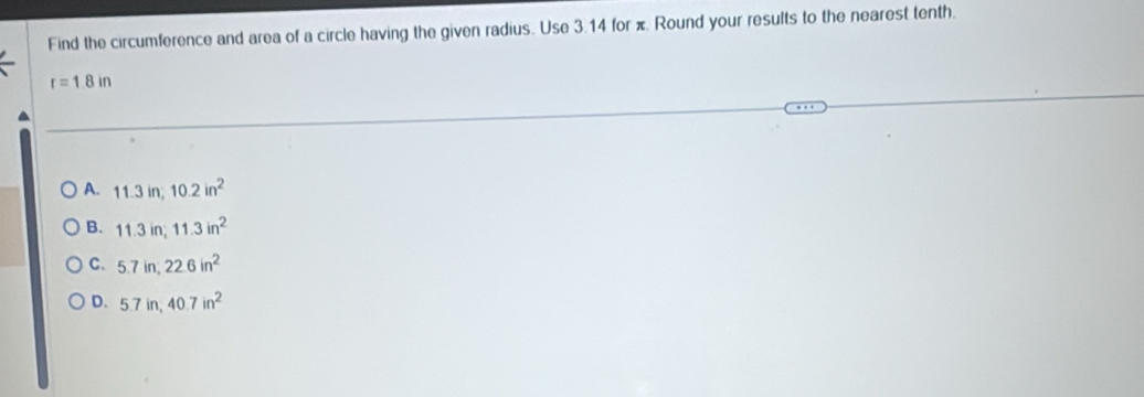 Find the circumference and area of a circle having the given radius. Use 3.14 for π. Round your results to the nearest tenth.
r=1.8in
A. 11.3in, 10.2in^2
B. 11.3in; 11.3in^2
C. 5.7in, 22.6in^2
D. 5.7in, 40.7in^2