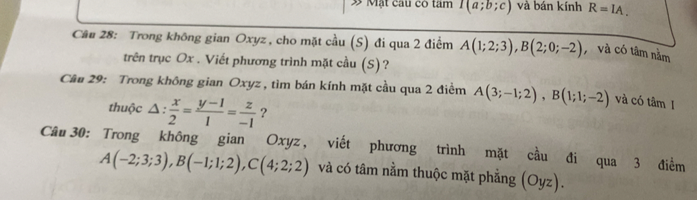 Mặt cau có tâm I(a;b;c) và bán kính R=IA. 
Câu 28: Trong không gian Oxyz , cho mặt cầu (S) đi qua 2 điểm A(1;2;3), B(2;0;-2) , và có tâm nằm 
trên trục Ox. Viết phương trình mặt cầu (S)? 
Cầu 29: Trong không gian Oxyz , tìm bán kính mặt cầu qua 2 điểm A(3;-1;2), B(1;1;-2) và có tâm I 
thuộc △ : x/2 = (y-1)/1 = z/-1  ? 
Câu 30: Trong không gian Oxyz, viết phương trình mặt cầu đi qua 3 điểm
A(-2;3;3), B(-1;1;2), C(4;2;2) và có tâm nằm thuộc mặt phẳng (Oyz).