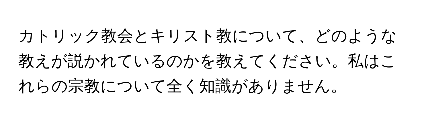 カトリック教会とキリスト教について、どのような教えが説かれているのかを教えてください。私はこれらの宗教について全く知識がありません。