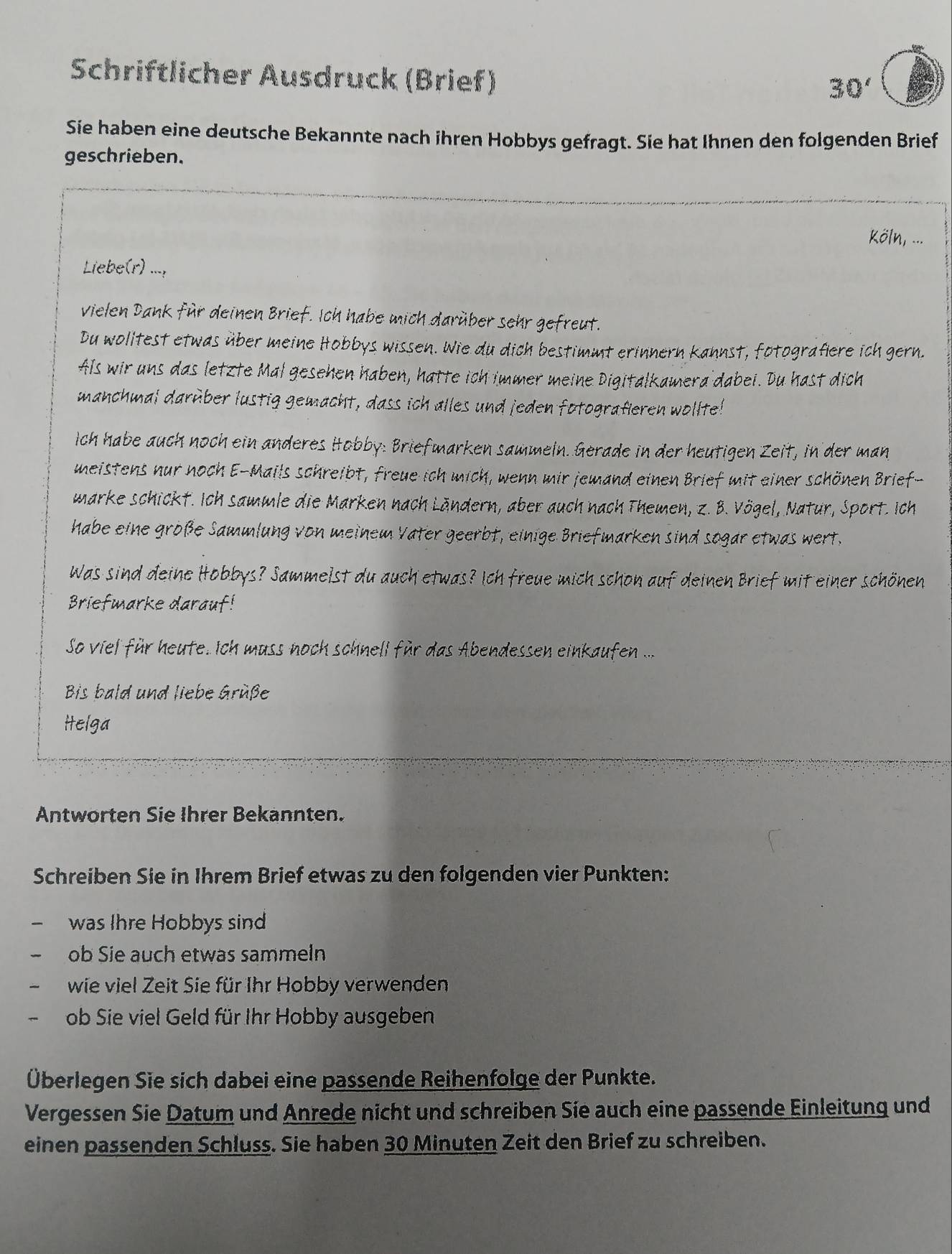 Schriftlicher Ausdruck (Brief)
30'
Sie haben eine deutsche Bekannte nach ihren Hobbys gefragt. Sie hat Ihnen den folgenden Brief
geschrieben.
Köln, ...
Liebe(r) ...,
vielen Dank für deinen Brief. Ich habe mich darüber sehr gefreut.
Du wolitest etwas über meine Hobbys wissen. Wie du dich bestimmt erinnern kannst, fotografiere ich gern.
Als wir uns das letzte Mal gesehen haben, hatte ich immer meine Digitalkamera dabei. Du hast dich
manchmal darèber lustig gemacht, dass ich alles und jeden fotografieren wollte!
ich habe auch noch ein anderes Hobby: Briefmarken sammeln. Gerade in der heutigen Zeit, in der man
meistens nur noch E-Mails schreibt, freue ich mich, wenn mir jemand einen Brief mit einer schönen Brief-
marke schickt. Ich sammle die Marken nach Ländern, aber auch nach Themen, z. B. Vögel, Natur, Sport. Ich
habe eine große Sammlung von meinem Vater geerbt, einige Briefmarken sind sogar etwas wert.
Was sind deine Hobbys? Sammelst du auch etwas? Ich freue mich schon auf deinen Brief mit einer schönen
Briefmarke darauf!
So viel für heute. Ich muss noch schnell für das Abendessen einkaufen ...
Bis bald und liebe Grüße
Helga
Antworten Sie Ihrer Bekannten.
Schreiben Sie in Ihrem Brief etwas zu den folgenden vier Punkten:
was Ihre Hobbys sind
ob Sie auch etwas sammeln
wie viel Zeit Sie für Ihr Hobby verwenden
ob Sie viel Geld für Ihr Hobby ausgeben
Überlegen Sie sich dabei eine passende Reihenfolge der Punkte.
Vergessen Sie Datum und Anrede nicht und schreiben Sie auch eine passende Einleitung und
einen passenden Schluss. Sie haben 30 Minuten Zeit den Brief zu schreiben.