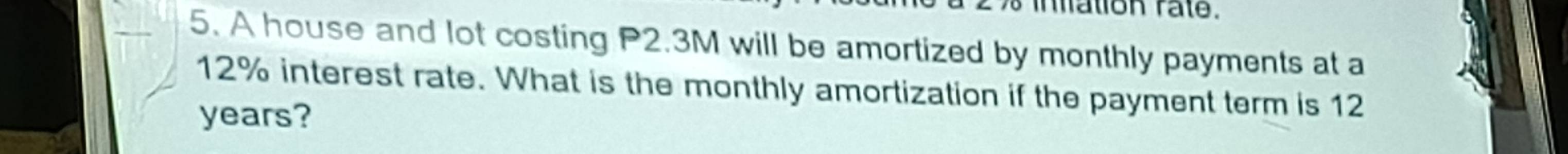 mation rate. 
5. A house and lot costing P2.3M will be amortized by monthly payments at a
12% interest rate. What is the monthly amortization if the payment term is 12
years?