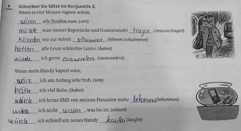 Schreiben Sie Sätze im Konjunktiv 2. 
Wenn es vier Monate regnen würde, 
_alle Straßen nass. (sein) 
_man immer Regenjacke und Gummistiefel _. (müssen/tragen) 
_wir zur Arbeit_ . (können /schwimmen) 
_ 
alle Leute schlechte Laune. (haben) 
_ich gerne_ . (auswandern) 
Wenn mein Handy kaputt wäre, 
_ich am Anfang sehr froh. (sein) 
_ 
ich viel Ruhe. (haben) 
_ 
ich keine SMS von meinen Freunden mehr _(bekommen) 
__ 
ich nicht , was los ist. (wissen) 
_ 
ich schnell ein neues Handy _(kaufen)