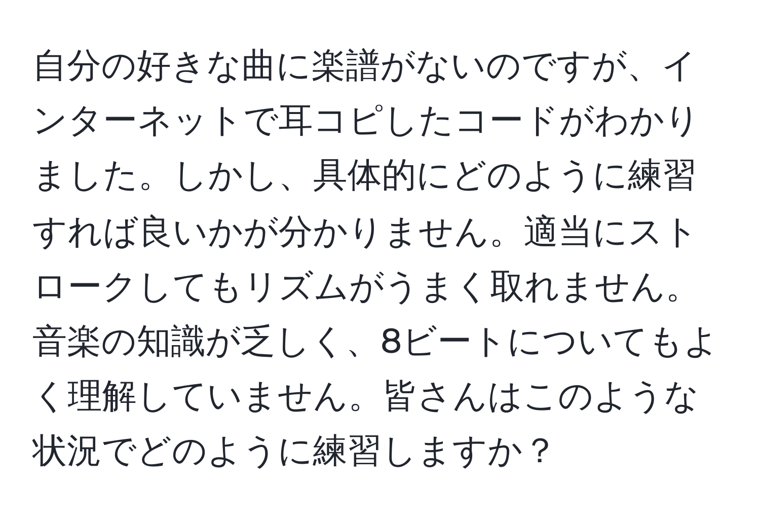 自分の好きな曲に楽譜がないのですが、インターネットで耳コピしたコードがわかりました。しかし、具体的にどのように練習すれば良いかが分かりません。適当にストロークしてもリズムがうまく取れません。音楽の知識が乏しく、8ビートについてもよく理解していません。皆さんはこのような状況でどのように練習しますか？