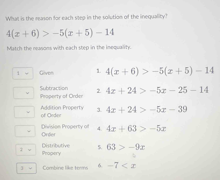 What is the reason for each step in the solution of the inequality?
4(x+6)>-5(x+5)-14
Match the reasons with each step in the inequality. 
1. 
1 Given 4(x+6)>-5(x+5)-14
Subtraction 2. 4x+24>-5x-25-14
Property of Order 
Addition Property 3. 4x+24>-5x-39
of Order 
Division Property of 4. 4x+63>-5x
Order 
Distributive 5. 63>-9x
2 
Propery 
3 Combine like terms 6. -7