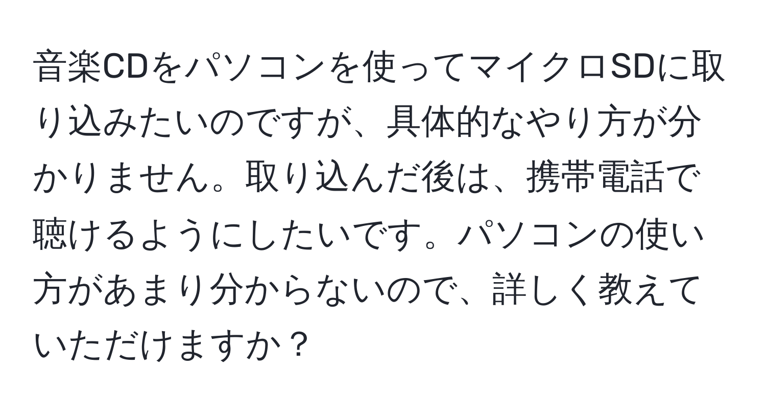 音楽CDをパソコンを使ってマイクロSDに取り込みたいのですが、具体的なやり方が分かりません。取り込んだ後は、携帯電話で聴けるようにしたいです。パソコンの使い方があまり分からないので、詳しく教えていただけますか？