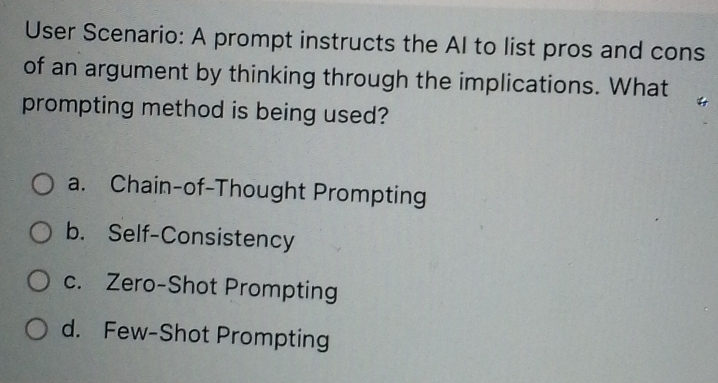 User Scenario: A prompt instructs the Al to list pros and cons
of an argument by thinking through the implications. What
prompting method is being used?
a. Chain-of-Thought Prompting
b. Self-Consistency
c. Zero-Shot Prompting
d. Few-Shot Prompting