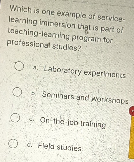 Which is one example of service-
learning immersion that is part of
teaching-learning program for
professional studies?
a. Laboratory experiments
b. Seminars and workshops
c. On-the-job training
d. Field studies