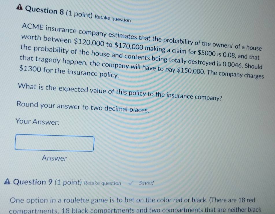 A Question 8 (1 point) Retake question 
ACME insurance company estimates that the probability of the owners' of a house 
worth between $120,000 to $170,000 making a claim for $5000 is 0.08, and that 
the probability of the house and contents being totally destroyed is 0.0046. Should 
that tragedy happen, the company will have to pay $150,000. The company charges
$1300 for the insurance policy. 
What is the expected value of this policy to the insurance company? 
Round your answer to two decimal places. 
Your Answer: 
Answer 
Question 9 (1 point) Retake question Saved 
One option in a roulette game is to bet on the color red or black. (There are 18 red 
compartments, 18 black compartments and two compartments that are neither black