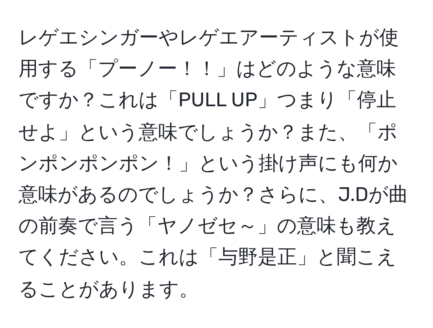 レゲエシンガーやレゲエアーティストが使用する「プーノー！！」はどのような意味ですか？これは「PULL UP」つまり「停止せよ」という意味でしょうか？また、「ポンポンポンポン！」という掛け声にも何か意味があるのでしょうか？さらに、J.Dが曲の前奏で言う「ヤノゼセ～」の意味も教えてください。これは「与野是正」と聞こえることがあります。