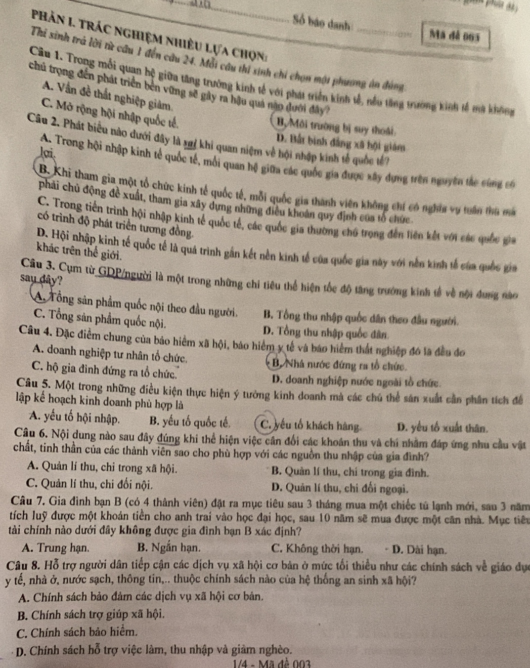 Số báo danh_
Ma dá 063
Phản I. trác nghiệm nhiều lựa chọn
Thi sinh trả lời từ câu 1 đến câu 24. Mỗi câu thi sinh chi chọn một phương án đụng
Cầu 1. Trong mỗi quan hộ giữa tăng trưởng kinh tế với phát triển kinh tễ, nều tăng trường kinh tế ma không
chủ trọng đến phát triển bên vững sẽ gây ra hậu quả năn dưới đây?
A. Vấn đề thất nghiệp giảm.
C. Mở rộng hội nhập quốc tế.
B, Môi trường bị suy thoái:
Câu 2. Phát biểu nào dưới đây là xgi khi quan niệm về hội nhập kinh tế quốc tế 7
D. Bất binh đẳng xã hội giám
lợi.
A. Trong hội nhập kinh tế quốc tế, mỗi quan hộ giữa các quốc gia được xây dựng trên nguyên tác cùng có
B. Khi tham gia một tổ chức kinh tế quốc tế, mỗi quốc gia thành viên không chí có nghĩa vụ tuần thủ ma
phải chủ động đề xuất, tham gia xây dựng những điều khoán quy định của tổ chức
C. Trong tiến trình hội nhập kinh tế quốc tế, các quốc gia thường chú trong đến liên kết với các quốc gia
có trình độ phát triển tương đồng.
D. Hội nhập kinh tế quốc tế là quá trình gần kết nền kinh tế của quốc gia này với nền kinh tế của quốc gia
khác trên thể giới.
say dây?
Câu 3. Cụm từ GDP/người là một trong những chi tiêu thể hiện tốc độ tăng trưởng kinh tế về nội dung nào
A Tổng sản phẩm quốc nội theo đầu người. B. Tổng thu nhập quốc dân theo đầu người.
C. Tổng sản phẩm quốc nội.
D. Tổng thu nhập quốc dân
Câu 4. Đặc điểm chung của bảo hiểm xã hội, bảo hiểm y tế và báo hiểm thất nghiệp đó la đều đo
A. doanh nghiệp tư nhân tổ chức. B. Nhà nước đứng ra tổ chức.
C. hộ gia đình đứng ra tổ chức.
D. doanh nghiệp nước ngoài tổ chức.
Câu 5. Một trong những điều kiện thực hiện ý tưởng kinh doanh mà các chú thể sản xuất cần phân tích đề
lập kế hoạch kinh doanh phù hợp là
A. yếu tố hội nhập. B. yếu tố quốc tế. C. yếu tổ khách hàng D. yếu tố xuất thân.
Câu 6. Nội dung nào sau đây đúng khi thể hiện việc cần đổi các khoán thu và chi nhằm đáp ứng nhu cầu vật
chất, tinh thần của các thành viên sao cho phù hợp với các nguồn thu nhập của gia đình?
A. Quản lí thu, chỉ trong xã hội. B. Quản lí thu, chí trong gia đình.
C. Quản lí thu, chi đối nội. D. Quản lí thu, chi đổi ngoại.
Câu 7. Gia đình bạn B (có 4 thành viên) đặt ra mục tiêu sau 3 tháng mua một chiếc tử lạnh mới, sau 3 năm
tích luỹ được một khoản tiền cho anh trai vào học đại học, sau 10 năm sẽ mua được một căn nhà. Mục tiêu
tài chính nào dưới đây không được gia đình bạn B xác định?
A. Trung hạn. B. Ngắn hạn. C. Không thời hạn. - D. Dài hạn.
Câu 8. Hỗ trợ người dân tiếp cận các dịch vụ xã hội cơ bản ở mức tối thiểu như các chính sách về giáo dực
y tế, nhà ở, nước sạch, thông tin,.. thuộc chính sách nào của hệ thống an sinh xã hội?
A. Chính sách bảo đảm các dịch vụ xã hội cơ bản.
B. Chính sách trợ giúp xã hội.
C. Chính sách bảo hiểm.
D. Chính sách hỗ trợ việc làm, thu nhập và giảm nghèo.
1/4 - Mã đề 003