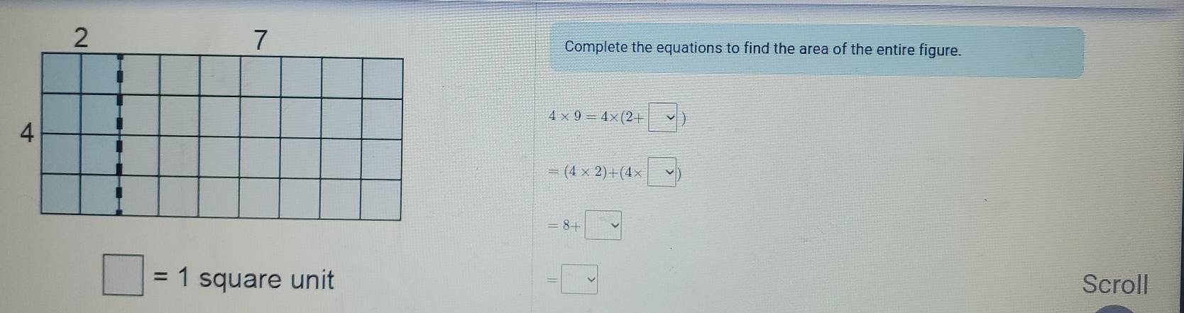 Complete the equations to find the area of the entire figure.
4* 9=4* (2+ vee )
=(4* 2)+(4* □ )
=8+□
□ =1 square unit =□ Scroll