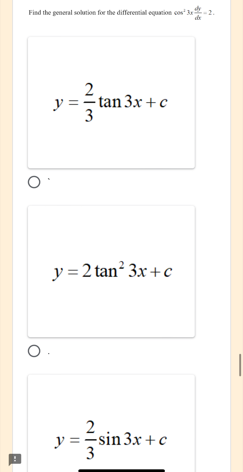 Find the general solution for the differential equation cos^23x dy/dx =2.
y= 2/3 tan 3x+c
y=2tan^23x+c!
y= 2/3 sin 3x+c