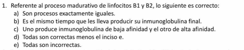 Referente al proceso madurativo de linfocitos B1 y B2, lo siguiente es correcto:
a) Son procesos exactamente iguales.
b) Es el mismo tiempo que les lleva producir su inmunoglobulina final.
c) Uno produce inmunoglobulina de baja afinidad y el otro de alta afinidad.
d) Todas son correctas menos el inciso e.
e) Todas son incorrectas.