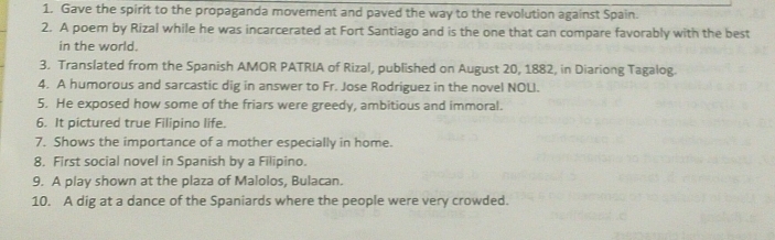 Gave the spirit to the propaganda movement and paved the way to the revolution against Spain. 
2. A poem by Rizal while he was incarcerated at Fort Santiago and is the one that can compare favorably with the best 
in the world. 
3. Translated from the Spanish AMOR PATRIA of Rizal, published on August 20, 1882, in Diariong Tagalog. 
4. A humorous and sarcastic dig in answer to Fr. Jose Rodriguez in the novel NOLI. 
5. He exposed how some of the friars were greedy, ambitious and immoral. 
6. It pictured true Filipino life. 
7. Shows the importance of a mother especially in home. 
8, First social novel in Spanish by a Filipino. 
9. A play shown at the plaza of Malolos, Bulacan. 
10. A dig at a dance of the Spaniards where the people were very crowded.