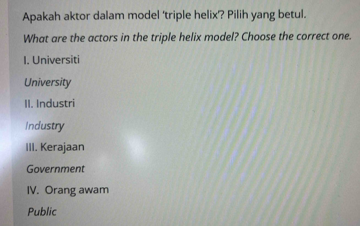 Apakah aktor dalam model ‘triple helix’? Pilih yang betul.
What are the actors in the triple helix model? Choose the correct one.
I. Universiti
University
II. Industri
Industry
III. Kerajaan
Government
IV. Orang awam
Public