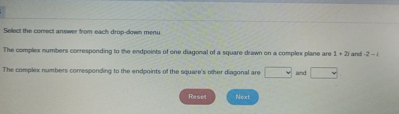 Select the correct answer from each drop-down menu. 
The complex numbers corresponding to the endpoints of one diagonal of a square drawn on a complex plane are 1+2i and -2-i. 
The complex numbers corresponding to the endpoints of the square's other diagonal are and 
Reset Next