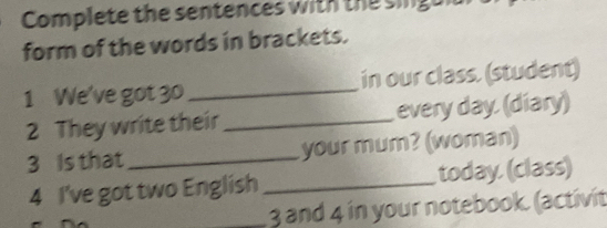 Complete the sentences with the singuiu 
form of the words in brackets. 
1 We've got 30 _in our class. (student) 
2 They write their_ every day (diary) 
3 Is that _your mum? (woman) 
4 I've got two English _today. (class) 
_ 3 and 4 in your notebook. (activit