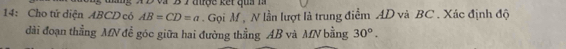 a B 7 đượe ế t qu a l à
14: Cho tử diện ABCD có AB=CD=a. Gọi M , N lần lượt là trung điểm AD và BC. Xác định độ 
đài đoạn thẳng MN để góc giữa hai đường thằng AB và MN bằng 30°.