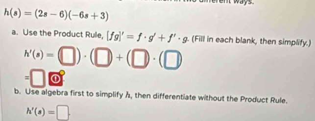 ent ways.
h(s)=(2s-6)(-6s+3)
a. Use the Product Rule, [fg]'=f· g'+f'· g. (Fill in each blank, then simplify.)
h'(s)=(□ )· (□ )+(□ )· (□
=□ 4 
① 
b. Use algebra first to simplify h, then differentiate without the Product Rule.
h'(s)=□.