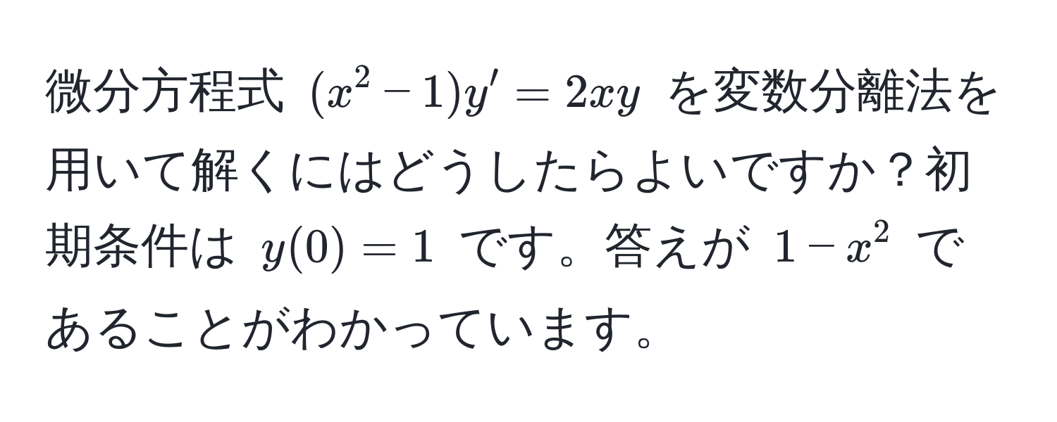 微分方程式 $(x^2-1)y' = 2xy$ を変数分離法を用いて解くにはどうしたらよいですか？初期条件は $y(0)=1$ です。答えが $1-x^2$ であることがわかっています。