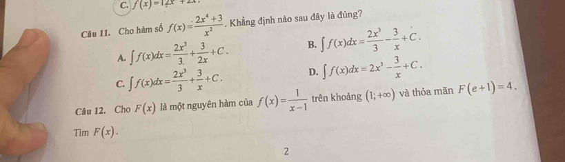 f(x)=12x+2x
Câu 11. Cho hàm số f(x)= (2x^4+3)/x^2 . Khẳng định nào sau đây là đúng?
A. ∈t f(x)dx= 2x^3/3. + 3/2x +C. B. ∈t f(x)dx= 2x^3/3 - 3/x +C.
C. ∈t f(x)dx= 2x^3/3 + 3/x +C.
D. ∈t f(x)dx=2x^3- 3/x +C. 
Câu 12. Cho F(x) là một nguyên hàm của f(x)= 1/x-1  trên khoảng (1;+∈fty ) và thỏa mãn F(e+1)=4. 
Tìm F(x). 
2