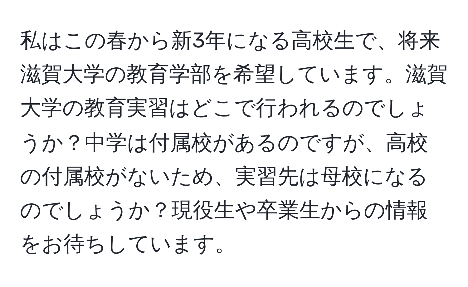 私はこの春から新3年になる高校生で、将来滋賀大学の教育学部を希望しています。滋賀大学の教育実習はどこで行われるのでしょうか？中学は付属校があるのですが、高校の付属校がないため、実習先は母校になるのでしょうか？現役生や卒業生からの情報をお待ちしています。