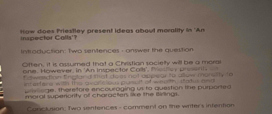 How does Priestley present ideas about morality in 'An 
Inspector Calls'? 
Introduction: Two sentences - answer the question 
Often, it is assumed that a Christian society will be a moral 
one. However, in 'An Inspector Calls', Priestley presenths an 
Edwardian England that does not appear to allow morality to 
interfere with the avaricious pursaft of wealth, status and 
privilage, therefore encouraging us to question the purported 
moral supenority of characters like the Birlings. 
Conclusion: Two sentences - comment on the writer's intention