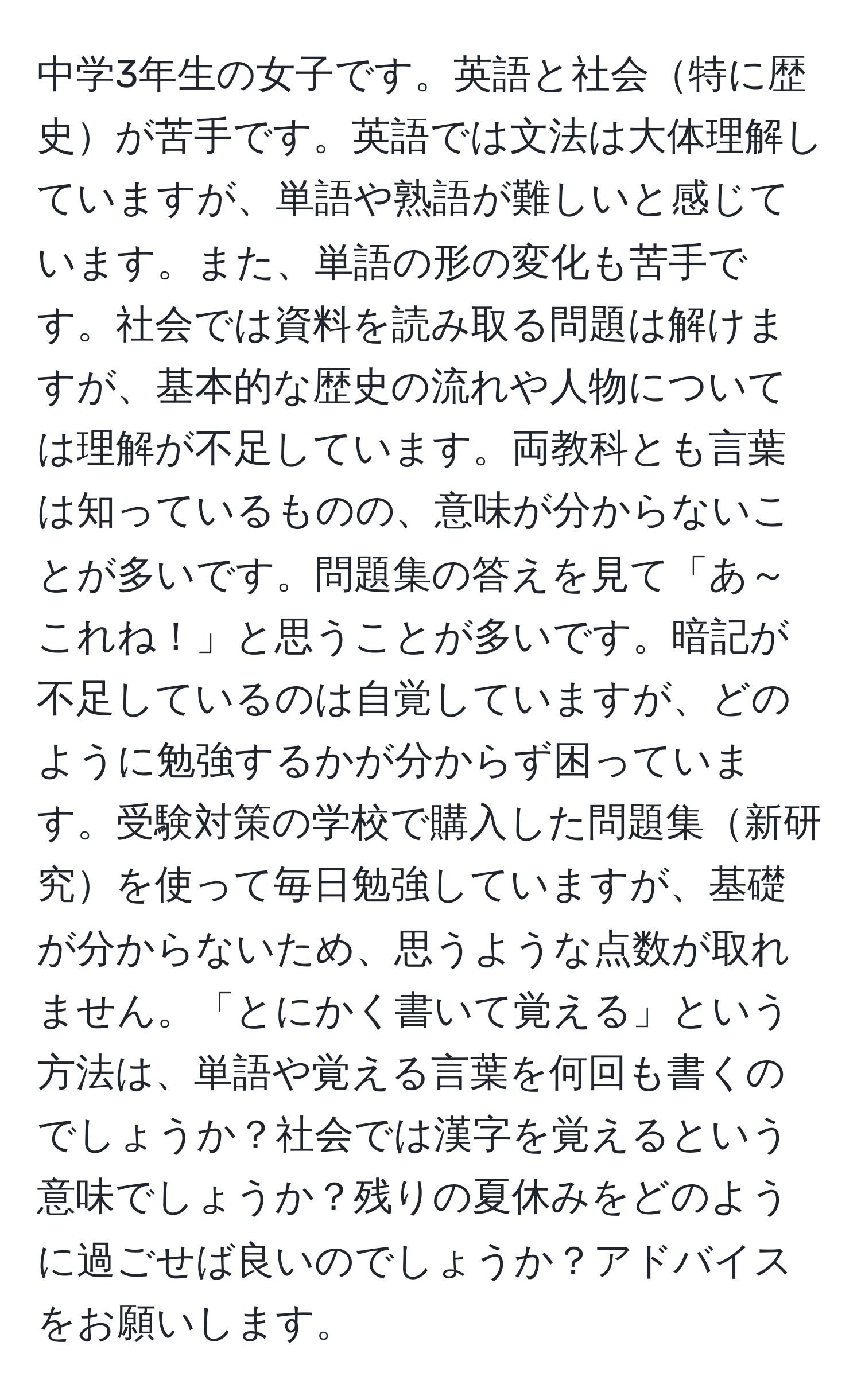 中学3年生の女子です。英語と社会特に歴史が苦手です。英語では文法は大体理解していますが、単語や熟語が難しいと感じています。また、単語の形の変化も苦手です。社会では資料を読み取る問題は解けますが、基本的な歴史の流れや人物については理解が不足しています。両教科とも言葉は知っているものの、意味が分からないことが多いです。問題集の答えを見て「あ～これね！」と思うことが多いです。暗記が不足しているのは自覚していますが、どのように勉強するかが分からず困っています。受験対策の学校で購入した問題集新研究を使って毎日勉強していますが、基礎が分からないため、思うような点数が取れません。「とにかく書いて覚える」という方法は、単語や覚える言葉を何回も書くのでしょうか？社会では漢字を覚えるという意味でしょうか？残りの夏休みをどのように過ごせば良いのでしょうか？アドバイスをお願いします。