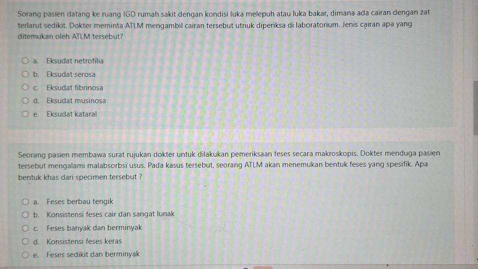 Sorang pasien datang ke ruang IGD rumah sakit dengan kondisi luka melepuh atau luka bakar, dimana ada cairan dengan zat
terlarut sedikit. Dokter meminta ATLM mengambil cairan tersebut utnuk diperiksa di laboratorium. Jenis cạiran apa yang
ditemukan oleh ATLM tersebut?
a. Eksudat netrofilia
b. Eksudat serosa
c. Eksudat fibrinosa
d. Eksudat musinosa
e. Eksudat kataral
Seorang pasien membawa surat rujukan dokter untuk dilakukan pemeriksaan feses secara makroskopis. Dokter menduga pasien
tersebut mengalami malabsorbsi usus. Pada kasus tersebut, seorang ATLM akan menemukan bentuk feses yang spesifik. Apa
bentuk khas dari specimen tersebut ?
a. Feses berbau tengik
b. Konsistensi feses cair dan sangat lunak
c. Feses banyak dan berminyak
d. Konsistensi feses keras
e. Feses sedikit dan berminyak