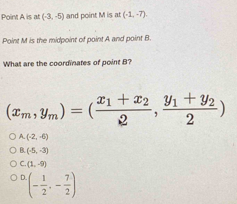 Point A is at (-3,-5) and point M is at (-1,-7). 
Point M is the midpoint of point A and point B.
What are the coordinates of point B?
(x_m,y_m)=(frac x_1+x_22,frac y_1+y_22)
A. (-2,-6)
B. (-5,-3)
C. (1,-9)
D. (- 1/2 ,- 7/2 )