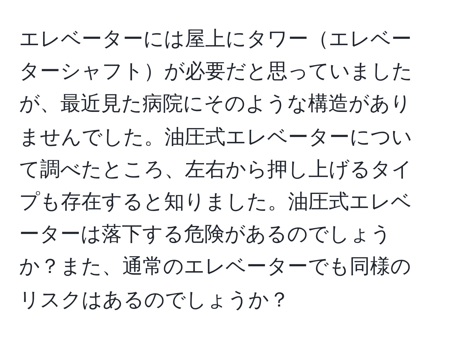 エレベーターには屋上にタワーエレベーターシャフトが必要だと思っていましたが、最近見た病院にそのような構造がありませんでした。油圧式エレベーターについて調べたところ、左右から押し上げるタイプも存在すると知りました。油圧式エレベーターは落下する危険があるのでしょうか？また、通常のエレベーターでも同様のリスクはあるのでしょうか？