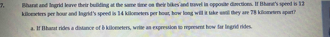 Bharat and Ingrid leave their building at the same time on their bikes and travel in opposite directions. If Bharat’s speed is 12
kilometers per hour and Ingrid’s speed is 14 kilometers per hour, how long will it take until they are 78 kilometers apart? 
a. If Bharat rides a distance of b kilometers, write an expression to represent how far Ingrid rides.