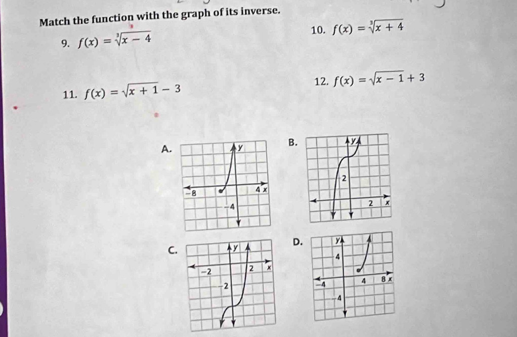 Match the function with the graph of its inverse. 
10. f(x)=sqrt[3](x+4)
9. f(x)=sqrt[3](x-4)
12. f(x)=sqrt(x-1)+3
11. f(x)=sqrt(x+1)-3
A. 
B 
C. D.