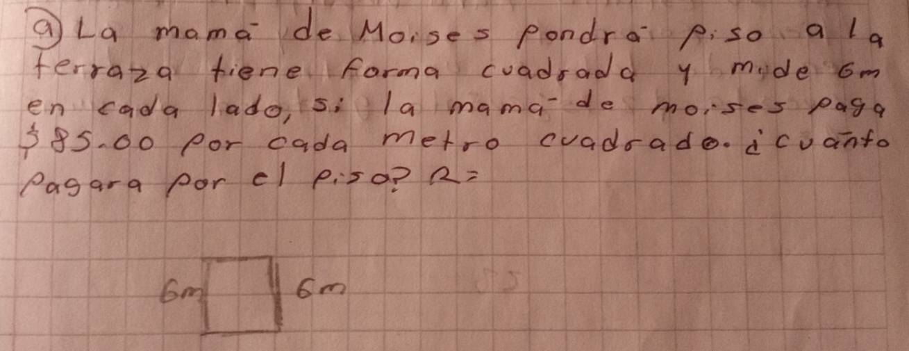 QLa mama de Moises pondra p:so a la 
ferraza fiene farma cuadrada y mide om 
en cada lado, 5i la mamade moises paga
385. 00 por cada metro cvadrade. icuanto 
Pagara por el p:so? R=
6m
6m