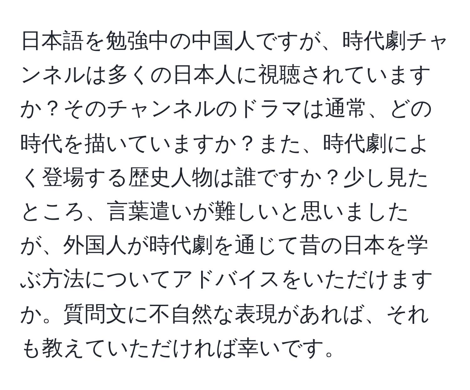 日本語を勉強中の中国人ですが、時代劇チャンネルは多くの日本人に視聴されていますか？そのチャンネルのドラマは通常、どの時代を描いていますか？また、時代劇によく登場する歴史人物は誰ですか？少し見たところ、言葉遣いが難しいと思いましたが、外国人が時代劇を通じて昔の日本を学ぶ方法についてアドバイスをいただけますか。質問文に不自然な表現があれば、それも教えていただければ幸いです。