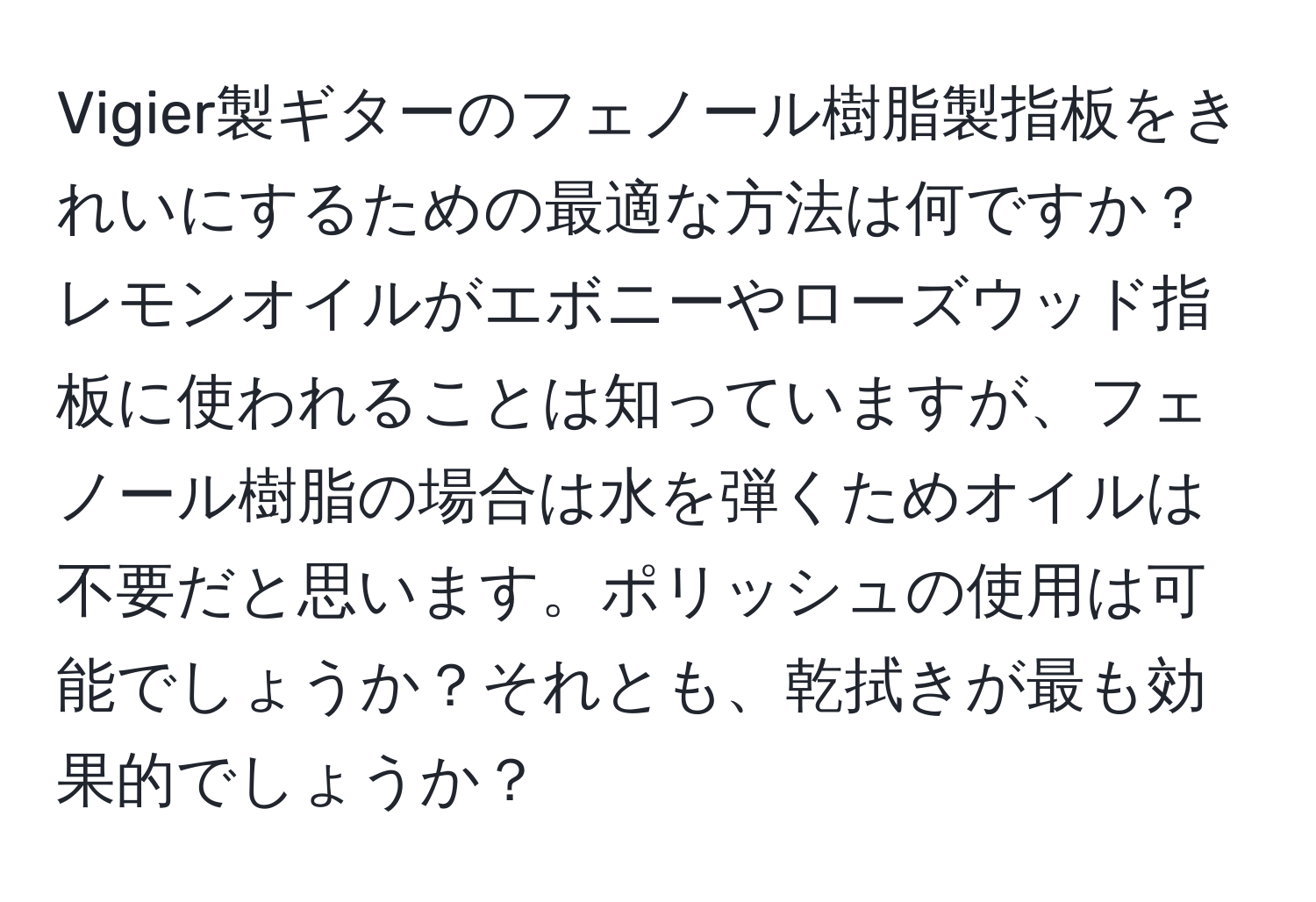 Vigier製ギターのフェノール樹脂製指板をきれいにするための最適な方法は何ですか？レモンオイルがエボニーやローズウッド指板に使われることは知っていますが、フェノール樹脂の場合は水を弾くためオイルは不要だと思います。ポリッシュの使用は可能でしょうか？それとも、乾拭きが最も効果的でしょうか？