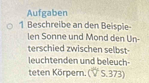 Aufgaben 
1 Beschreibe an den Beispie- 
len Sonne und Mond den Un- 
terschied zwischen selbst- 
leuchtenden und beleuch- 
teten Körpern. (V S. 373)