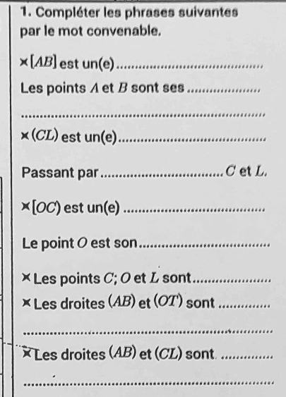 Compléter les phrases suivantes 
par le mot convenable.
×[AB] est un(e)_ 
Les points A et B sont ses_ 
_ 
× (CL) est un(e)_ 
Passant par _ C et L. 
OC) est un(e)_ 
Le point 0 est son_ 
×Les points C; O et L sont_ 
Les droites (AB) et (OT) sont_ 
_ 
Les droites (AB) et (CL) sont_ 
_