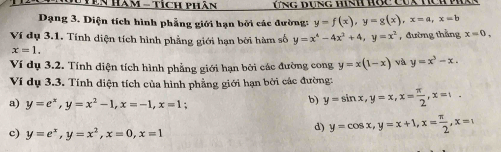 Gu YEN HAm - TícH phân Ứng dụng hình hộc Của hch phan
Dạng 3. Diện tích hình phẳng giới hạn bởi các đường: y=f(x), y=g(x), x=a, x=b
Ví dụ 3.1. Tính diện tích hình phẳng giới hạn bởi hàm số y=x^4-4x^2+4, y=x^2 , đường thằng x=0,
x=1. 
Ví dụ 3.2. Tính diện tích hình phẳng giới hạn bởi các đường cong y=x(1-x) và y=x^3-x. 
Ví dụ 3.3. Tính diện tích của hình phẳng giới hạn bởi các đường:
a) y=e^x, y=x^2-1, x=-1, x=1
b) y=sin x, y=x, x= π /2 , x=1.
c) y=e^x, y=x^2, x=0, x=1
d) y=cos x, y=x+1, x= π /2 , x=1