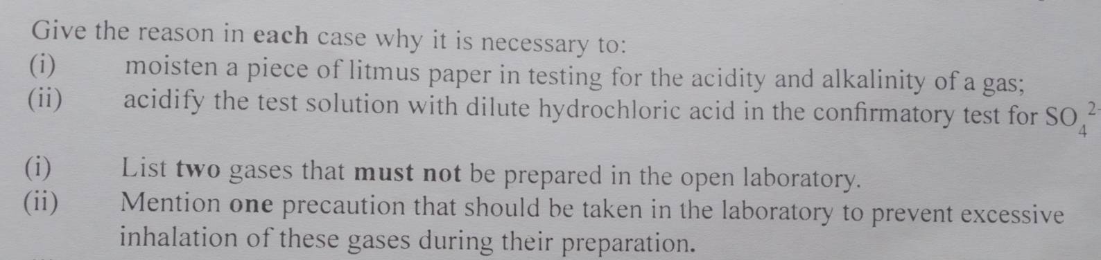 Give the reason in each case why it is necessary to: 
(i) moisten a piece of litmus paper in testing for the acidity and alkalinity of a gas; 
(ii) acidify the test solution with dilute hydrochloric acid in the confirmatory test for SO_4^2
(i) List two gases that must not be prepared in the open laboratory. 
(ii) Mention one precaution that should be taken in the laboratory to prevent excessive 
inhalation of these gases during their preparation.