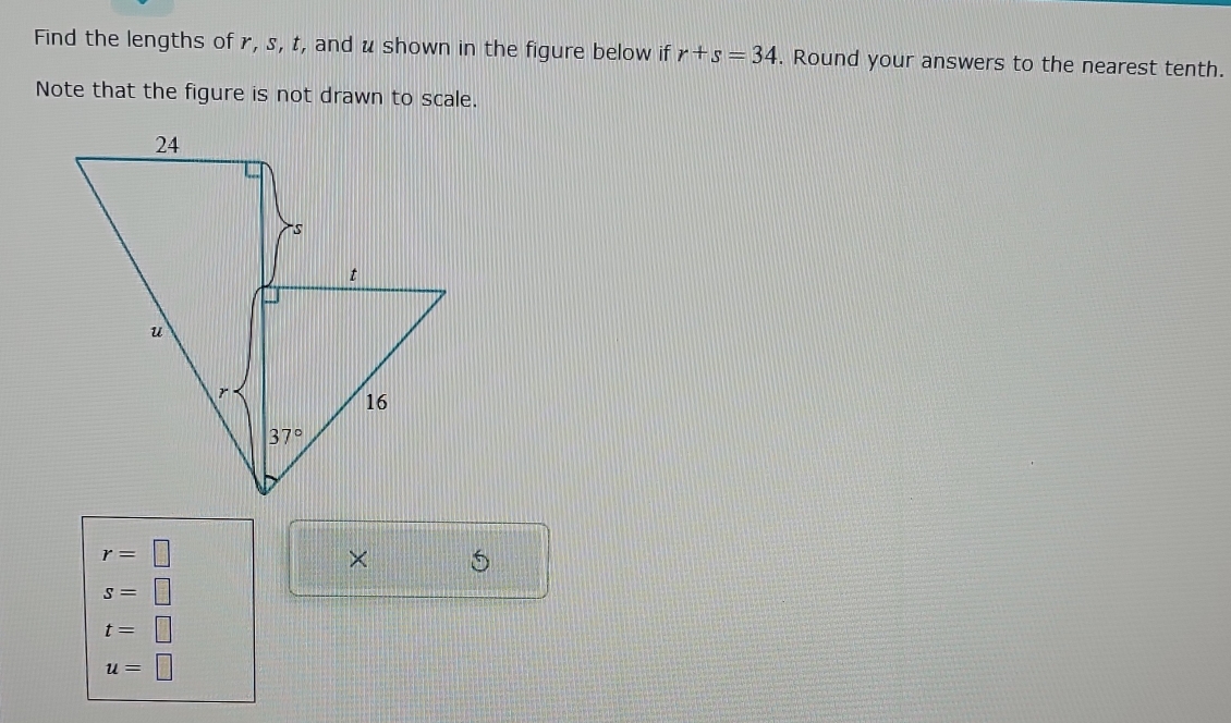 Find the lengths of r, s, t, and u shown in the figure below if r+s=34. Round your answers to the nearest tenth.
Note that the figure is not drawn to scale.
r=□
× 5
s=□
t=□
u=□