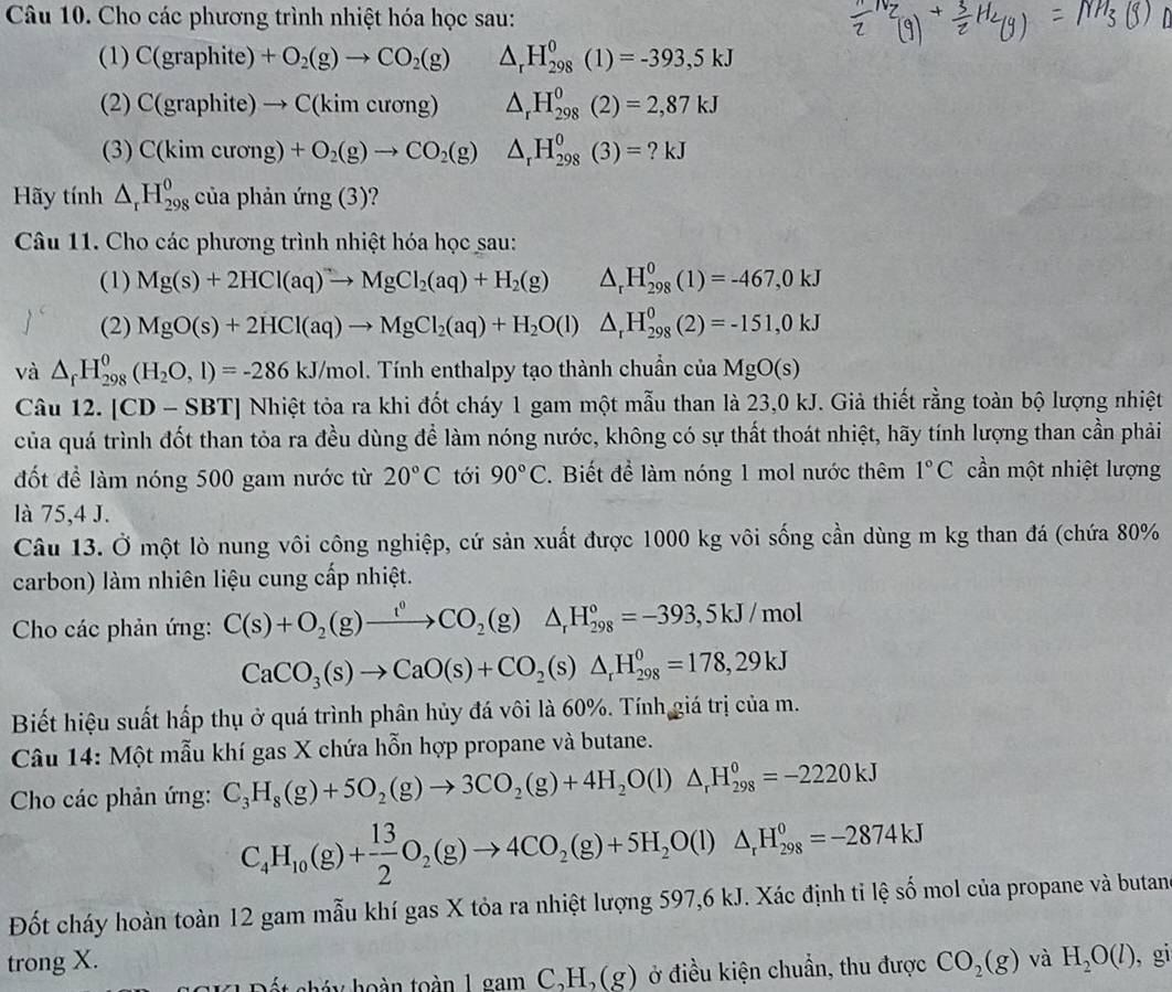 Cho các phương trình nhiệt hóa học sau:
 1)C(graphite)+O_2(g)to CO_2(g) △ _rH_(298)^0(1)=-393,5kJ
(2) C(graphite)to C(kimcurong) △ _rH_(298)^0(2)=2,87kJ
(3) C(kimcurong)+O_2(g)to CO_2(g) △ _rH_(298)^0(3)=?kJ
Hãy tính △ _rH_(298)^0 của phản mg(3)
Câu 11. Cho các phương trình nhiệt hóa học sau:
(1) Mg(s)+2HCl(aq)to MgCl_2(aq)+H_2(g) △ _rH_(298)^0(1)=-467,0kJ
(2) MgO(s)+2HCl(aq)to MgCl_2(aq)+H_2O(l)△ _rH_(298)^0(2)=-151,0kJ
và △ _fH_(298)^0(H_2O,l)=-286kJ/mol. .1 Tính enthalpy tạo thành chuẩn của MgO(s)
Câu 12. [CD-SBT] Nhiệt tỏa ra khi đốt cháy 1 gam một mẫu than là 23,0 kJ. Giả thiết rằng toàn bộ lượng nhiệt
của quá trình đốt than tỏa ra đều dùng để làm nóng nước, không có sự thất thoát nhiệt, hãy tính lượng than cần phải
đốt để làm nóng 500 gam nước từ 20°C tới 90°C. Biết để làm nóng 1 mol nước thêm 1°C cần một nhiệt lượng
là 75,4 J.
Câu 13. Ở một lò nung vôi công nghiệp, cứ sản xuất được 1000 kg vôi sống cần dùng m kg than đá (chứa 80%
carbon) làm nhiên liệu cung cấp nhiệt.
Cho các phản ứng: C(s)+O_2(g)xrightarrow t^0CO_2(g) △ _rH_(298)^o=-393 ,5kJ /mol
CaCO_3(s)to CaO(s)+CO_2(s)△ _rH_(298)^0=178,29kJ
Biết hiệu suất hấp thụ ở quá trình phân hủy đá vôi là 60%. Tính giá trị của m.
Câu 14: Một mẫu khí gas X chứa hỗn hợp propane và butane.
Cho các phản ứng: C_3H_8(g)+5O_2(g)to 3CO_2(g)+4H_2O(l)△ _rH_(298)^0=-2220kJ
C_4H_10(g)+ 13/2 O_2(g)to 4CO_2(g)+5H_2O(l)△ _rH_(298)^0=-2874kJ
Đốt cháy hoàn toàn 12 gam mẫu khí gas X tỏa ra nhiệt lượng 597,6 kJ. Xác định tỉ lệ số mol của propane và butan
trong X. CO_2(g) và H_2O(l) , gi
hết há y hoàn toàn 1 gam C,H,(g) ở điều kiện chuẩn, thu được