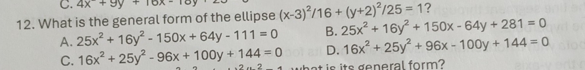 4x+9y+16x-10
12. What is the general form of the ellipse (x-3)^2/16+(y+2)^2/25=1 ?
A. 25x^2+16y^2-150x+64y-111=0 B. 25x^2+16y^2+150x-64y+281=0
C. 16x^2+25y^2-96x+100y+144=0 D. 16x^2+25y^2+96x-100y+144=0
is its general form?